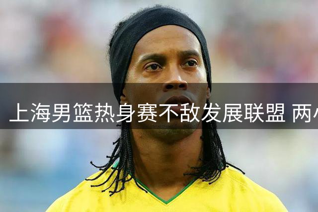 上海男篮热身赛不敌发展联盟 两小将合砍46分 袁堂文助攻14次
