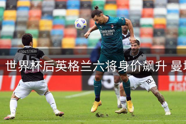 世界杯后英格兰六将身价飙升 曼城新援领衔涨幅榜