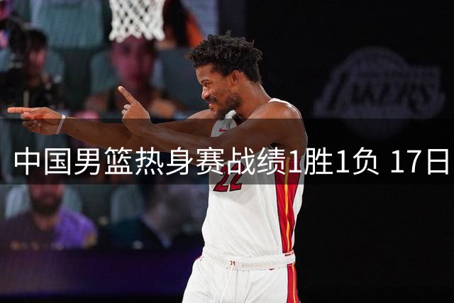 中国男篮热身赛战绩1胜1负 17日迎战新西兰队