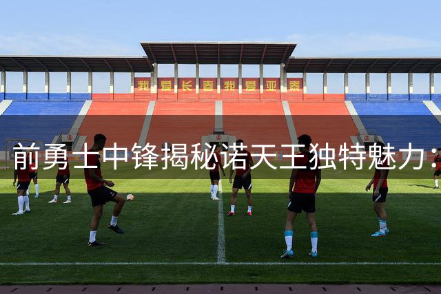 前勇士中锋揭秘诺天王独特魅力：场上领袖场下段子手