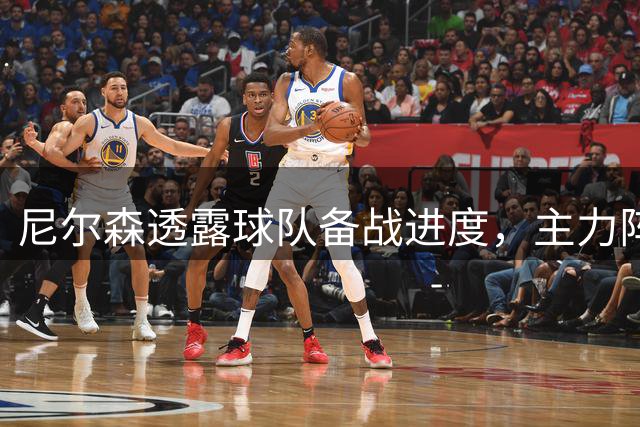 尼尔森透露球队备战进度，主力阵容迎来多人复出