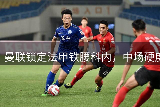 曼联锁定法甲铁腰科内，中场硬度将迎质变突破