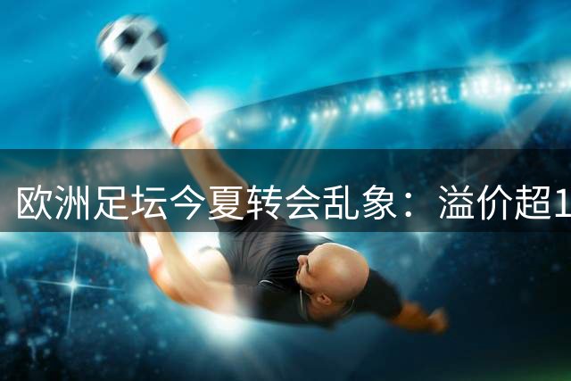 欧洲足坛今夏转会乱象：溢价超100%成常态 国米逆势精打细算