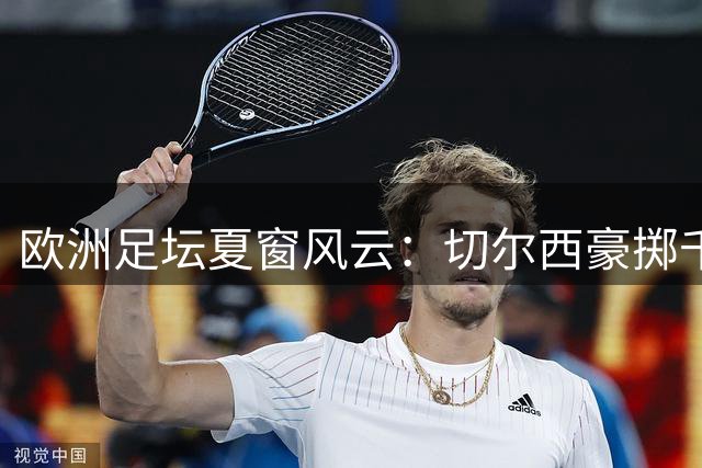 欧洲足坛夏窗风云：切尔西豪掷千金 巴萨婉拒格雷茨卡