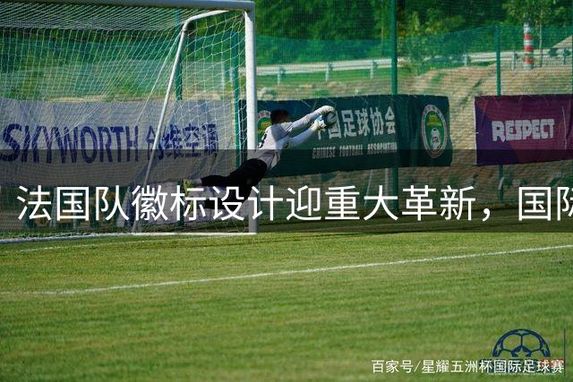 法国队徽标设计迎重大革新，国际赛事将启用全新形象