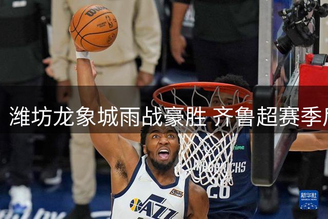 潍坊龙象城雨战豪胜 齐鲁超赛季后赛争夺白热化
