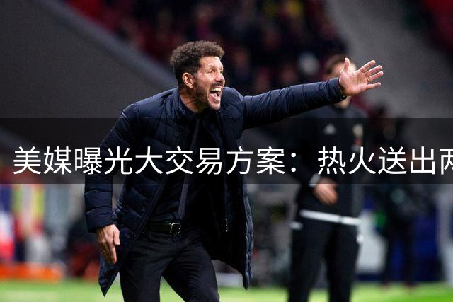 美媒曝光大交易方案：热火送出两大首发，交易欧文组建超级四巨头