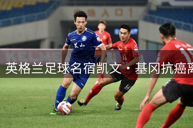 英格兰足球名宿凯文·基冈抗癌离世 曾为中国球员孙继海铺就英超之路