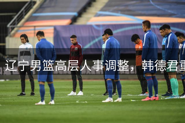 辽宁男篮高层人事调整，韩德君重返球队任副总，付豪张镇麟闪耀CBA
