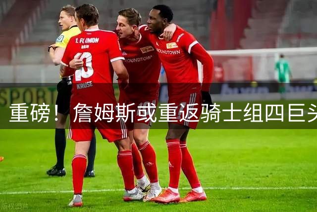 重磅！詹姆斯或重返骑士组四巨头 施罗德引多队哄抢