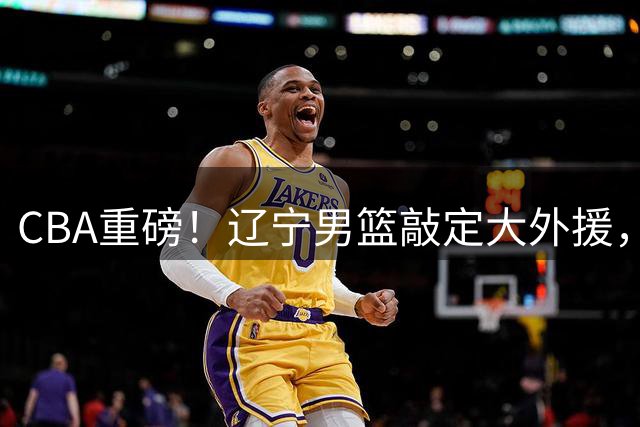 CBA重磅！辽宁男篮敲定大外援，上赛季场均19.7分7.7篮板，跟付豪组成新的内线双子星，新赛季更稳了