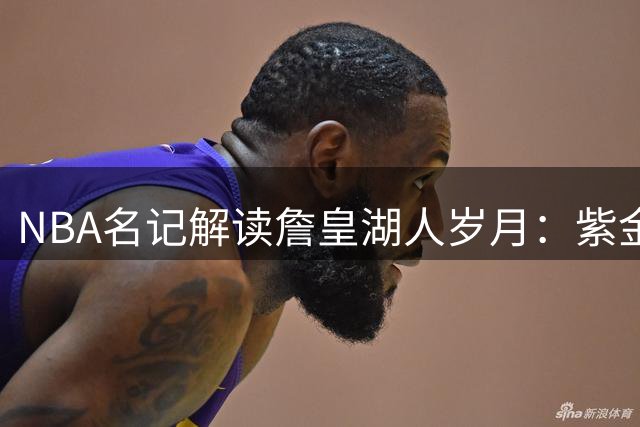 NBA名记解读詹皇湖人岁月：紫金舞台与天选之星的完美共振