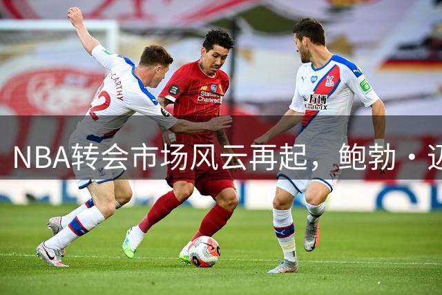 NBA转会市场风云再起，鲍勃·迈尔斯操盘巨星加盟费城